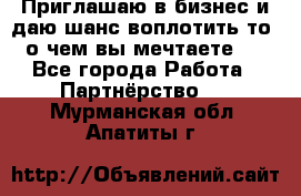 Приглашаю в бизнес и даю шанс воплотить то, о чем вы мечтаете!  - Все города Работа » Партнёрство   . Мурманская обл.,Апатиты г.